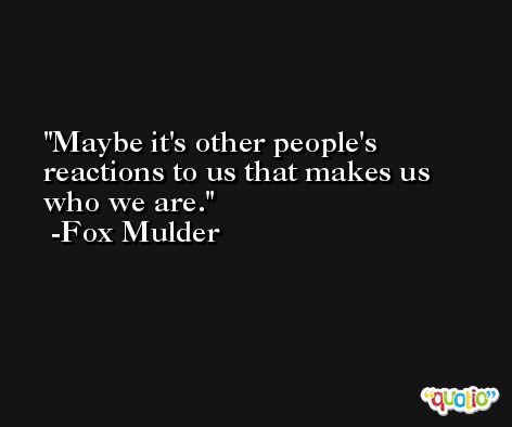 Maybe it's other people's reactions to us that makes us who we are. -Fox Mulder