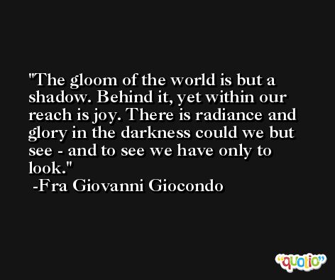 The gloom of the world is but a shadow. Behind it, yet within our reach is joy. There is radiance and glory in the darkness could we but see - and to see we have only to look. -Fra Giovanni Giocondo