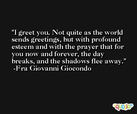 I greet you. Not quite as the world sends greetings, but with profound esteem and with the prayer that for you now and forever, the day breaks, and the shadows flee away. -Fra Giovanni Giocondo