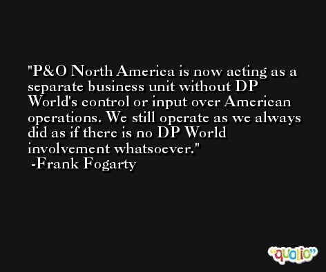 P&O North America is now acting as a separate business unit without DP World's control or input over American operations. We still operate as we always did as if there is no DP World involvement whatsoever. -Frank Fogarty