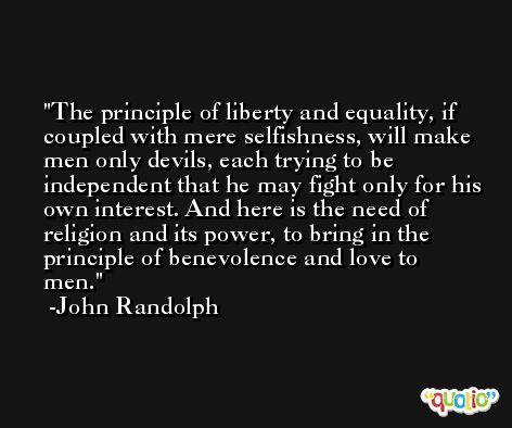 The principle of liberty and equality, if coupled with mere selfishness, will make men only devils, each trying to be independent that he may fight only for his own interest. And here is the need of religion and its power, to bring in the principle of benevolence and love to men. -John Randolph