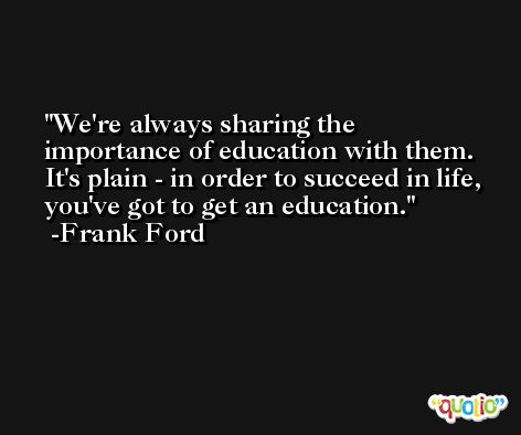 We're always sharing the importance of education with them. It's plain - in order to succeed in life, you've got to get an education. -Frank Ford