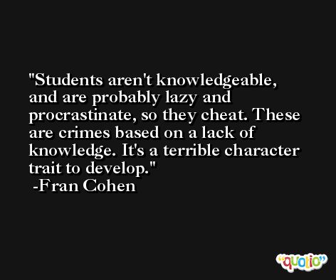 Students aren't knowledgeable, and are probably lazy and procrastinate, so they cheat. These are crimes based on a lack of knowledge. It's a terrible character trait to develop. -Fran Cohen