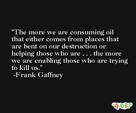 The more we are consuming oil that either comes from places that are bent on our destruction or helping those who are . . . the more we are enabling those who are trying to kill us. -Frank Gaffney