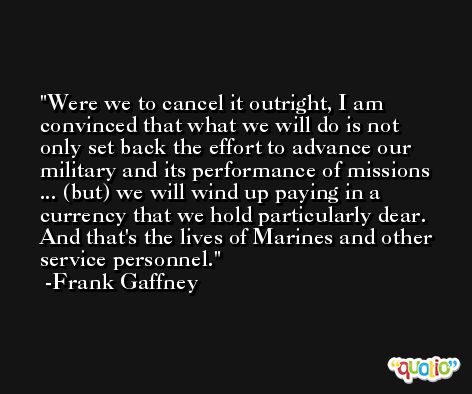 Were we to cancel it outright, I am convinced that what we will do is not only set back the effort to advance our military and its performance of missions ... (but) we will wind up paying in a currency that we hold particularly dear. And that's the lives of Marines and other service personnel. -Frank Gaffney