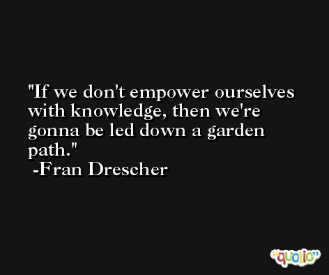 If we don't empower ourselves with knowledge, then we're gonna be led down a garden path. -Fran Drescher
