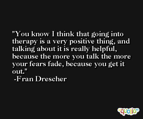 You know I think that going into therapy is a very positive thing, and talking about it is really helpful, because the more you talk the more your fears fade, because you get it out. -Fran Drescher