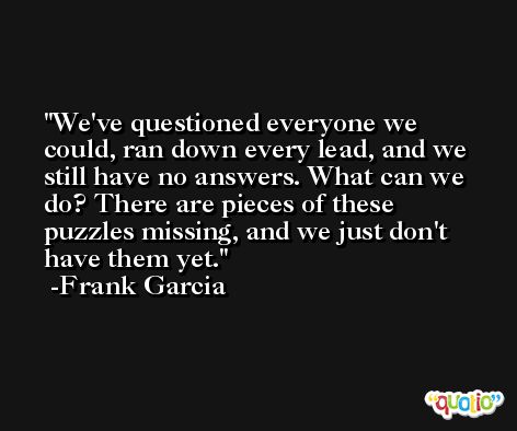 We've questioned everyone we could, ran down every lead, and we still have no answers. What can we do? There are pieces of these puzzles missing, and we just don't have them yet. -Frank Garcia