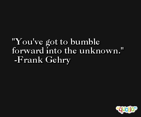 You've got to bumble forward into the unknown. -Frank Gehry
