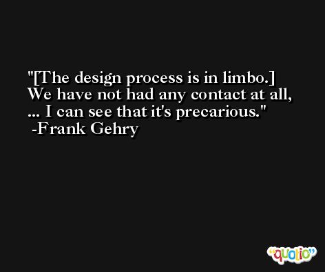 [The design process is in limbo.] We have not had any contact at all, ... I can see that it's precarious. -Frank Gehry
