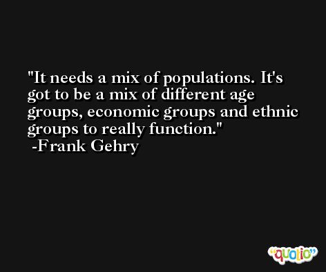 It needs a mix of populations. It's got to be a mix of different age groups, economic groups and ethnic groups to really function. -Frank Gehry