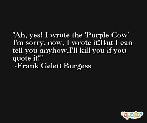 Ah, yes! I wrote the 'Purple Cow' I'm sorry, now, I wrote it!But I can tell you anyhow,I'll kill you if you quote it! -Frank Gelett Burgess