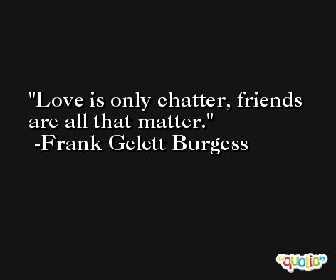 Love is only chatter, friends are all that matter. -Frank Gelett Burgess