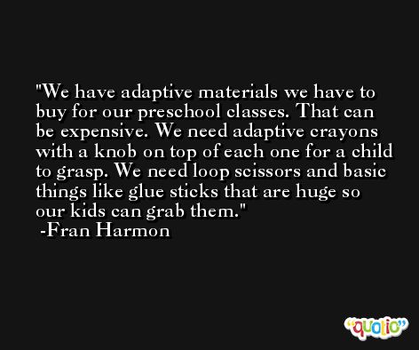 We have adaptive materials we have to buy for our preschool classes. That can be expensive. We need adaptive crayons with a knob on top of each one for a child to grasp. We need loop scissors and basic things like glue sticks that are huge so our kids can grab them. -Fran Harmon