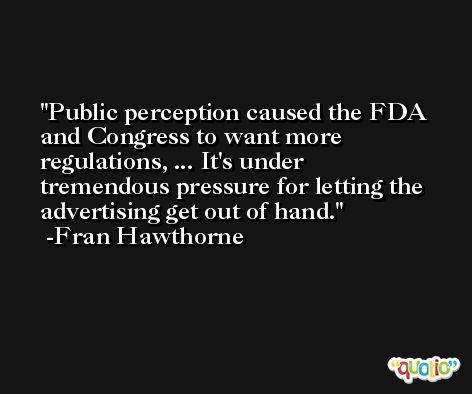 Public perception caused the FDA and Congress to want more regulations, ... It's under tremendous pressure for letting the advertising get out of hand. -Fran Hawthorne