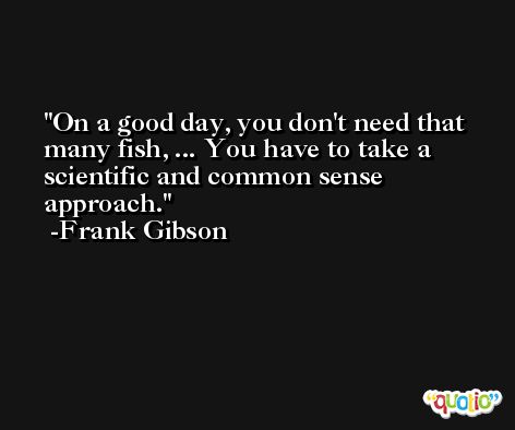 On a good day, you don't need that many fish, ... You have to take a scientific and common sense approach. -Frank Gibson