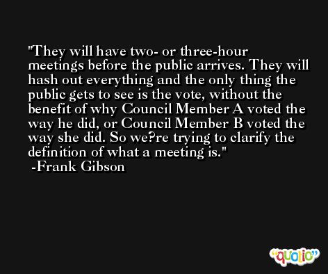 They will have two- or three-hour meetings before the public arrives. They will hash out everything and the only thing the public gets to see is the vote, without the benefit of why Council Member A voted the way he did, or Council Member B voted the way she did. So we?re trying to clarify the definition of what a meeting is. -Frank Gibson