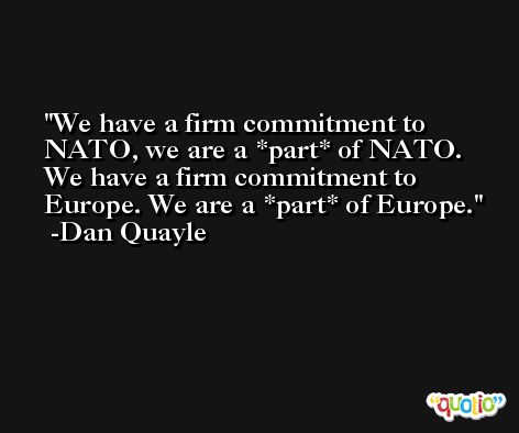 We have a firm commitment to NATO, we are a *part* of NATO. We have a firm commitment to Europe. We are a *part* of Europe. -Dan Quayle