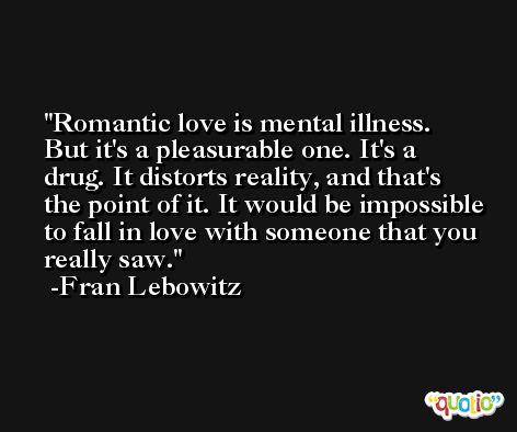 Romantic love is mental illness. But it's a pleasurable one. It's a drug. It distorts reality, and that's the point of it. It would be impossible to fall in love with someone that you really saw. -Fran Lebowitz