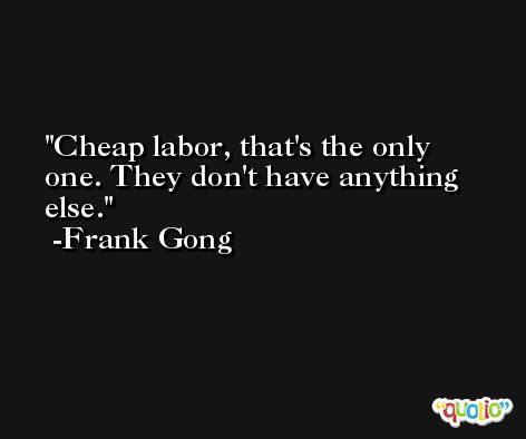Cheap labor, that's the only one. They don't have anything else. -Frank Gong