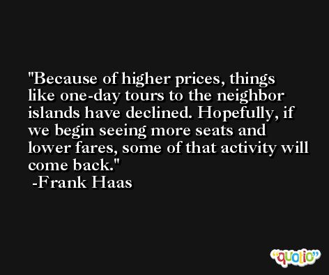 Because of higher prices, things like one-day tours to the neighbor islands have declined. Hopefully, if we begin seeing more seats and lower fares, some of that activity will come back. -Frank Haas