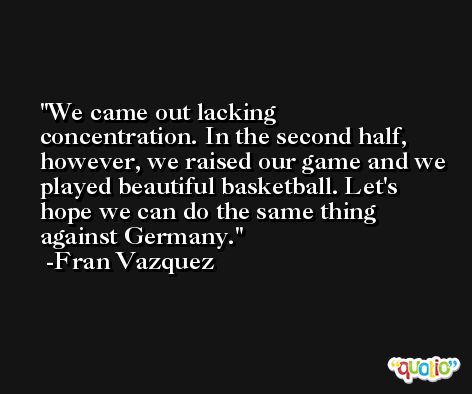 We came out lacking concentration. In the second half, however, we raised our game and we played beautiful basketball. Let's hope we can do the same thing against Germany. -Fran Vazquez
