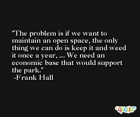 The problem is if we want to maintain an open space, the only thing we can do is keep it and weed it once a year, ... We need an economic base that would support the park. -Frank Hall