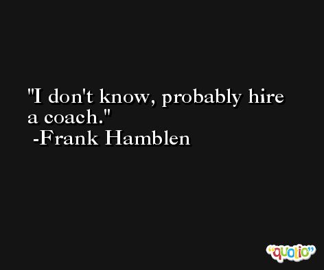 I don't know, probably hire a coach. -Frank Hamblen