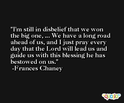 I'm still in disbelief that we won the big one, ... We have a long road ahead of us, and I just pray every day that the Lord will lead us and guide us with this blessing he has bestowed on us. -Frances Chaney