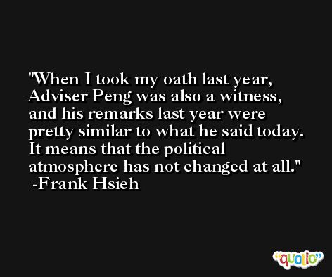 When I took my oath last year, Adviser Peng was also a witness, and his remarks last year were pretty similar to what he said today. It means that the political atmosphere has not changed at all. -Frank Hsieh