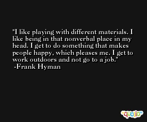 I like playing with different materials. I like being in that nonverbal place in my head. I get to do something that makes people happy, which pleases me. I get to work outdoors and not go to a job. -Frank Hyman