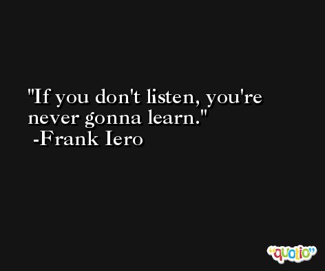 If you don't listen, you're never gonna learn. -Frank Iero