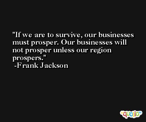 If we are to survive, our businesses must prosper. Our businesses will not prosper unless our region prospers. -Frank Jackson