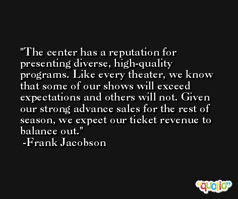 The center has a reputation for presenting diverse, high-quality programs. Like every theater, we know that some of our shows will exceed expectations and others will not. Given our strong advance sales for the rest of season, we expect our ticket revenue to balance out. -Frank Jacobson
