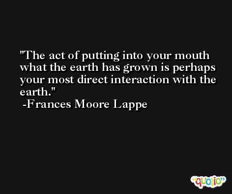 The act of putting into your mouth what the earth has grown is perhaps your most direct interaction with the earth. -Frances Moore Lappe