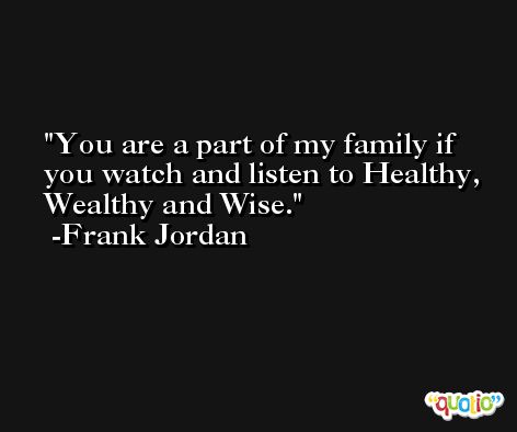 You are a part of my family if you watch and listen to Healthy, Wealthy and Wise. -Frank Jordan