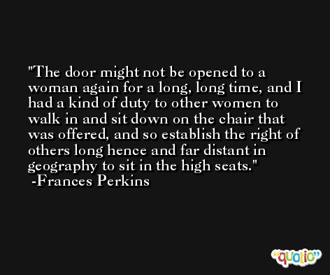 The door might not be opened to a woman again for a long, long time, and I had a kind of duty to other women to walk in and sit down on the chair that was offered, and so establish the right of others long hence and far distant in geography to sit in the high seats. -Frances Perkins