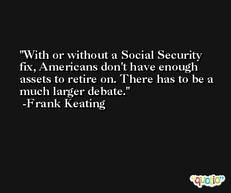 With or without a Social Security fix, Americans don't have enough assets to retire on. There has to be a much larger debate. -Frank Keating