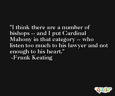 I think there are a number of bishops -- and I put Cardinal Mahony in that category -- who listen too much to his lawyer and not enough to his heart. -Frank Keating