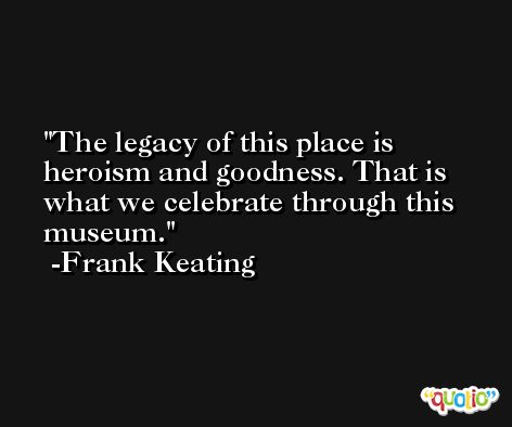 The legacy of this place is heroism and goodness. That is what we celebrate through this museum. -Frank Keating