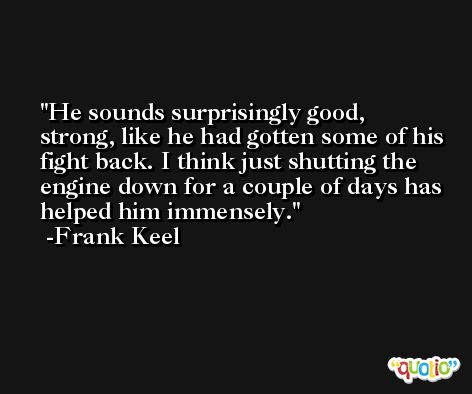 He sounds surprisingly good, strong, like he had gotten some of his fight back. I think just shutting the engine down for a couple of days has helped him immensely. -Frank Keel