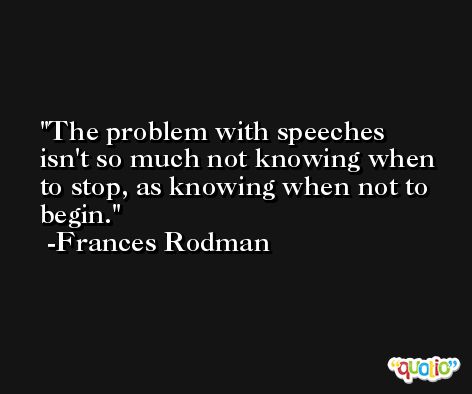 The problem with speeches isn't so much not knowing when to stop, as knowing when not to begin. -Frances Rodman