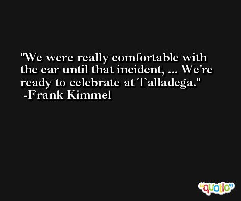 We were really comfortable with the car until that incident, ... We're ready to celebrate at Talladega. -Frank Kimmel