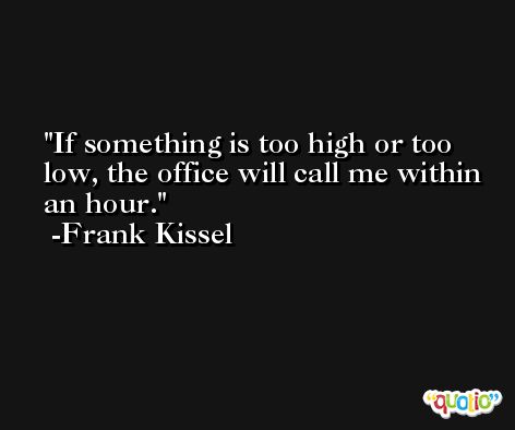 If something is too high or too low, the office will call me within an hour. -Frank Kissel