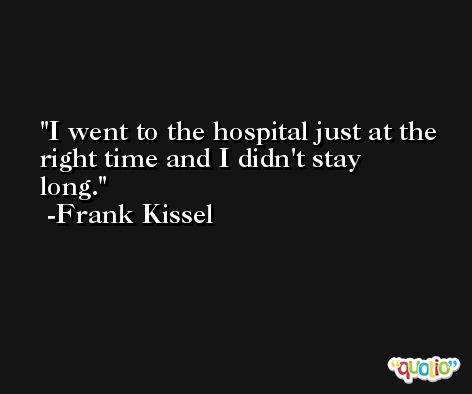 I went to the hospital just at the right time and I didn't stay long. -Frank Kissel