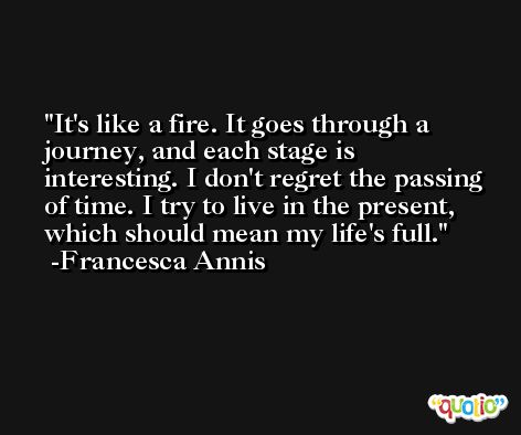 It's like a fire. It goes through a journey, and each stage is interesting. I don't regret the passing of time. I try to live in the present, which should mean my life's full. -Francesca Annis