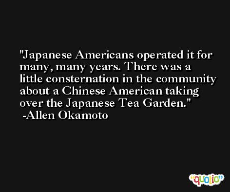 Japanese Americans operated it for many, many years. There was a little consternation in the community about a Chinese American taking over the Japanese Tea Garden. -Allen Okamoto