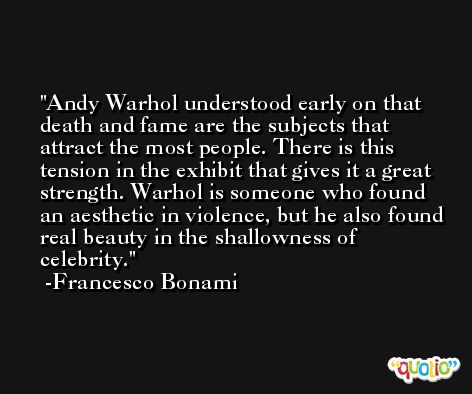 Andy Warhol understood early on that death and fame are the subjects that attract the most people. There is this tension in the exhibit that gives it a great strength. Warhol is someone who found an aesthetic in violence, but he also found real beauty in the shallowness of celebrity. -Francesco Bonami