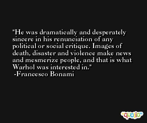 He was dramatically and desperately sincere in his renunciation of any political or social critique. Images of death, disaster and violence make news and mesmerize people, and that is what Warhol was interested in. -Francesco Bonami