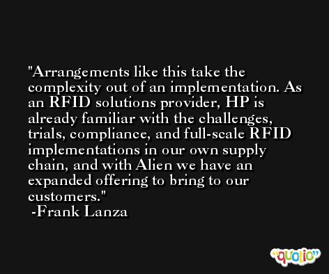 Arrangements like this take the complexity out of an implementation. As an RFID solutions provider, HP is already familiar with the challenges, trials, compliance, and full-scale RFID implementations in our own supply chain, and with Alien we have an expanded offering to bring to our customers. -Frank Lanza